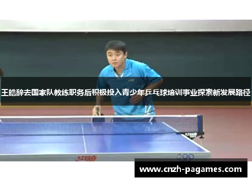 王皓辞去国家队教练职务后积极投入青少年乒乓球培训事业探索新发展路径